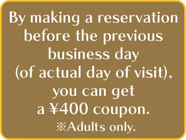 By making a reservation before the previous business day (of actual day of visit), you can get a ¥400 coupon. ※Adults only.